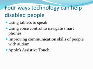 Four ways technology can help
disabled people
 Using tablets to speak
 Using voice control to navigate smart
phones
 Improving communication skills of people
with autism
 Apple’s Assistive Touch
 