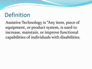 Definition
Assistive Technology is “Any item, piece of
equipment, or product system, is used to
increase, maintain, or improve functional
capabilities of individuals with disabilities.
 