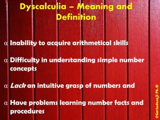@GovindarajSPh.D
Dyscalculia – Meaning and
Definition
α Inability to acquire arithmetical skills
α Difficulty in understanding simple number
concepts
α Lack an intuitive grasp of numbers and
α Have problems learning number facts and
procedures
 