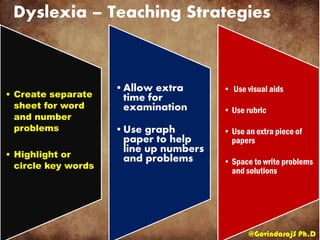 Dyslexia – Teaching Strategies
@GovindarajS Ph.D
• Create separate
sheet for word
and number
problems
• Highlight or
circle key words
•Allow extra
time for
examination
•Use graph
paper to help
line up numbers
and problems
• Use visual aids
• Use rubric
• Use an extra piece of
papers
• Space to write problems
and solutions
 
