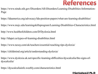 https://www.ninds.nih.gov/Disorders/All-Disorders/Learning-Disabilities-Information-
Page
https://ldaamerica.org/advocacy/lda-position-papers/what-are-learning-disabilities/
https://www.msjc.edu/learningskillsprogram/Learning-Disabilities-Characteristics.html
http://www.healthofchildren.com/D/Dyslexia.html
http://ldapei.ca/types-of-learning-disabilities.html
https://www.nessy.com/uk/teachers/essential-teaching-tips-dyslexia/
https://childmind.org/article/understanding-dyslexia/
https://www.dyslexia.uk.net/specific-learning-difficulties/dyscalculia/the-signs-of-
dyscalculia/
https://dyscalculiainfo.weebly.com/characteristics.html
@GovindarajS Ph.D
 
