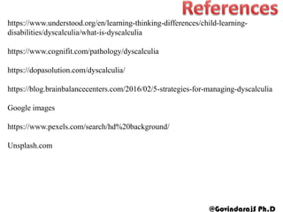 https://www.understood.org/en/learning-thinking-differences/child-learning-
disabilities/dyscalculia/what-is-dyscalculia
https://www.cognifit.com/pathology/dyscalculia
https://dopasolution.com/dyscalculia/
https://blog.brainbalancecenters.com/2016/02/5-strategies-for-managing-dyscalculia
Google images
https://www.pexels.com/search/hd%20background/
Unsplash.com
@GovindarajS Ph.D
 