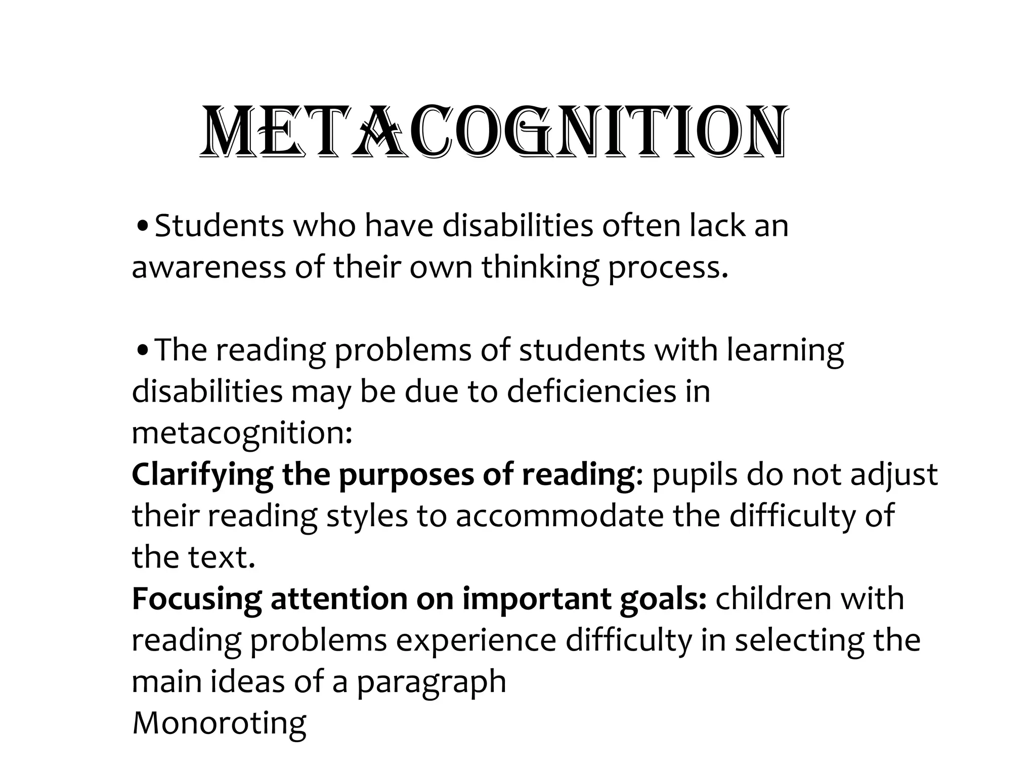 Metacognition•Students who have disabilities often lack an awareness of their own thinking process. •The reading problems of students with learning disabilities may be due to deficiencies in metacognition:Clarifying the purposes of reading: pupils do not adjust their reading styles to accommodate the difficulty of the text.Focusing attention on important goals: children with reading problems experience difficulty in selecting the main ideas of a paragraphMonoroting