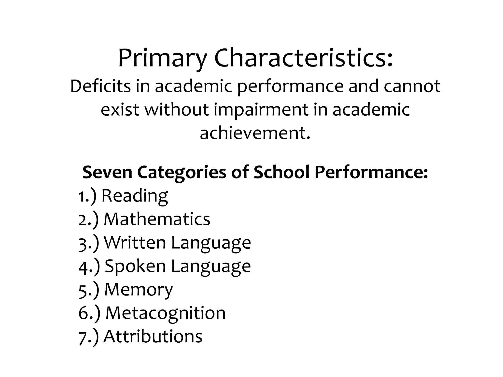 Primary Characteristics: Deficits in academic performance and cannot exist without impairment in academic achievement. Seven Categories of School Performance:1.) Reading 2.) Mathematics3.) Written Language4.) Spoken Language5.) Memory6.) Metacognition7.) Attributions