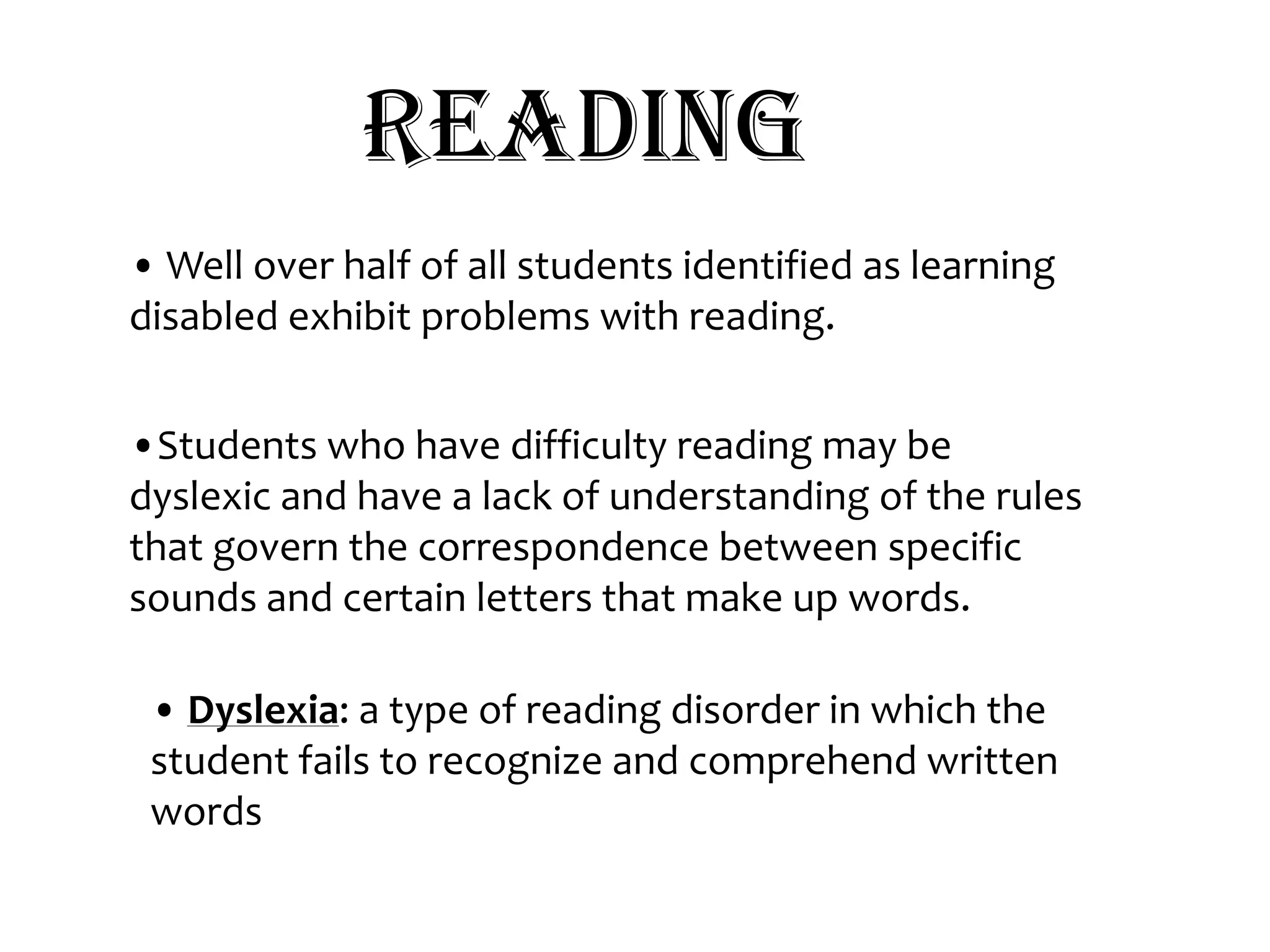 Reading• Well over half of all students identified as learning disabled exhibit problems with reading. •Students who have difficulty reading may be dyslexic and have a lack of understanding of the rules that govern the correspondence between specific sounds and certain letters that make up words.   • Dyslexia: a type of reading disorder in which the student fails to recognize and comprehend written words 