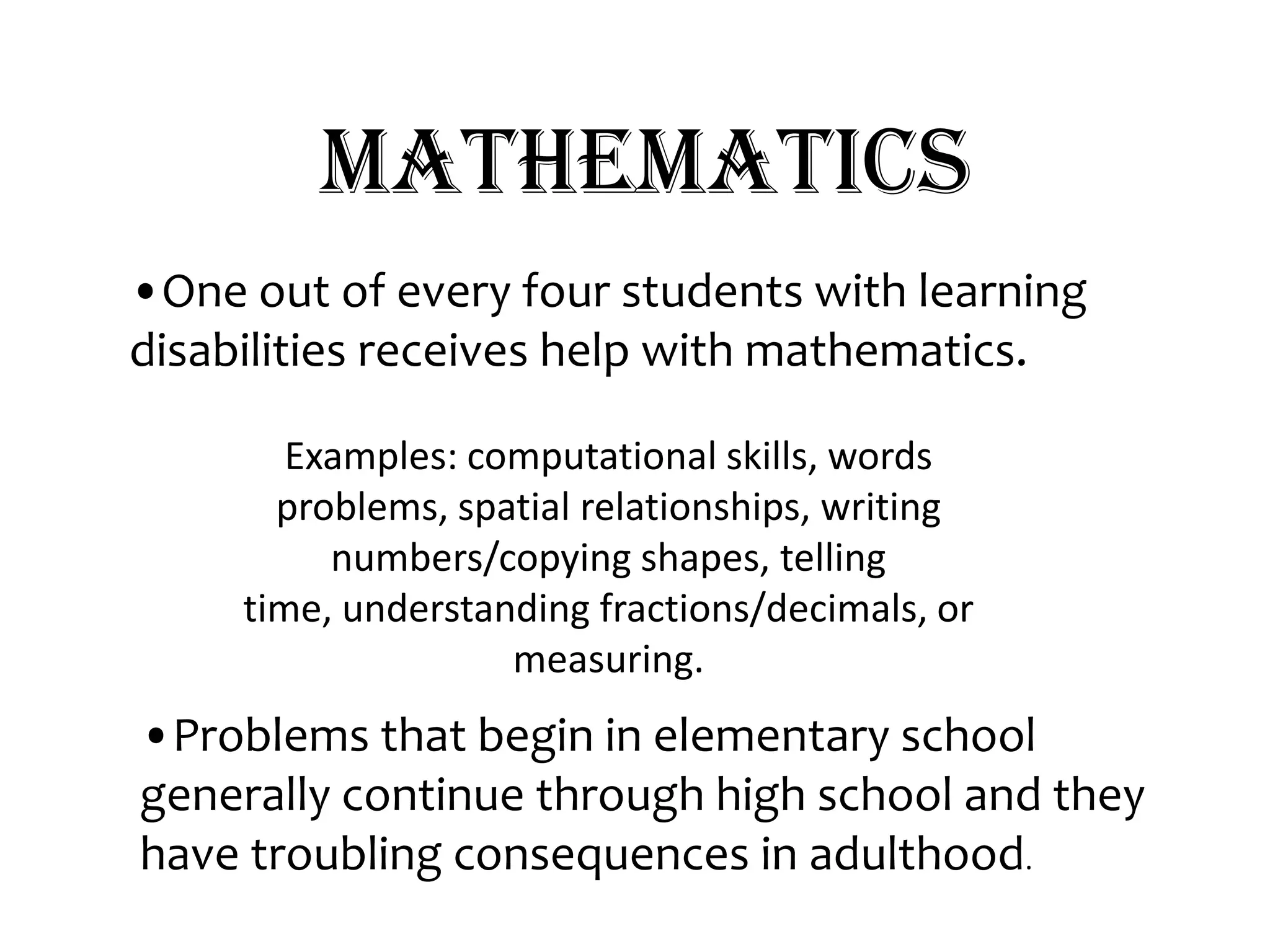 Mathematics•One out of every four students with learning disabilities receives help with mathematics.Examples: computational skills, words problems, spatial relationships, writing numbers/copying shapes, telling time, understanding fractions/decimals, or measuring.•Problems that begin in elementary school generally continue through high school and they have troubling consequences in adulthood. 