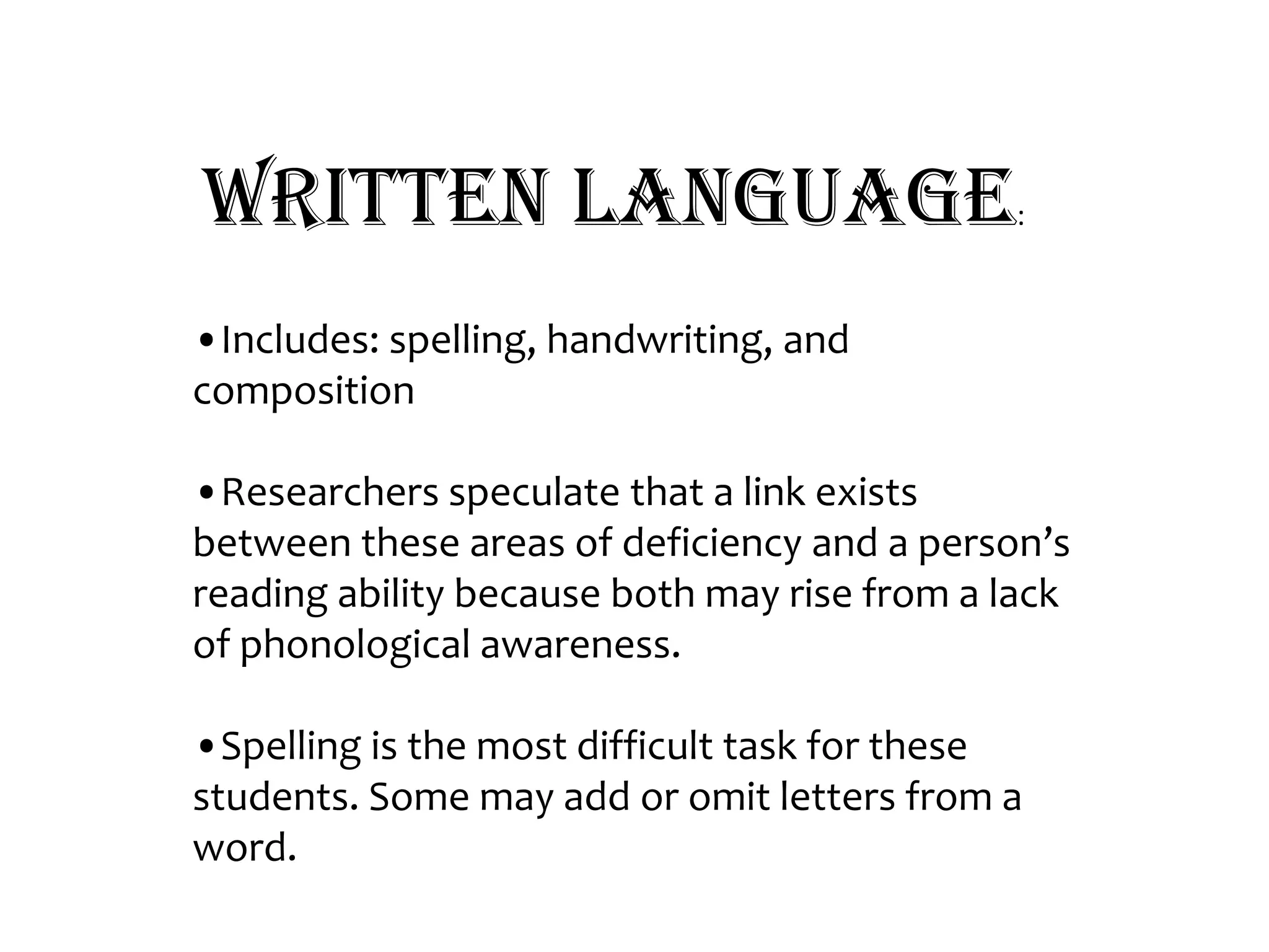 Written Language:•Includes: spelling, handwriting, and composition•Researchers speculate that a link exists between these areas of deficiency and a person’s reading ability because both may rise from a lack of phonological awareness.•Spelling is the most difficult task for these students. Some may add or omit letters from a word. 
