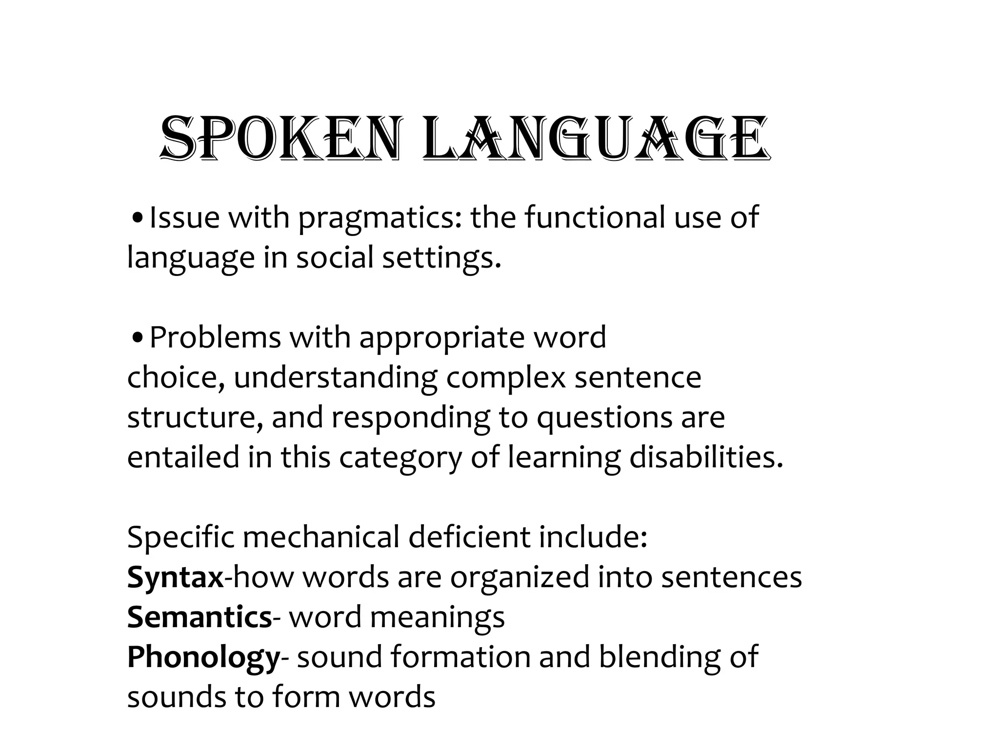 Spoken Language•Issue with pragmatics: the functional use of language in social settings. •Problems with appropriate word choice, understanding complex sentence structure, and responding to questions are entailed in this category of learning disabilities.Specific mechanical deficient include: Syntax-how words are organized into sentences Semantics- word meaningsPhonology- sound formation and blending of sounds to form words