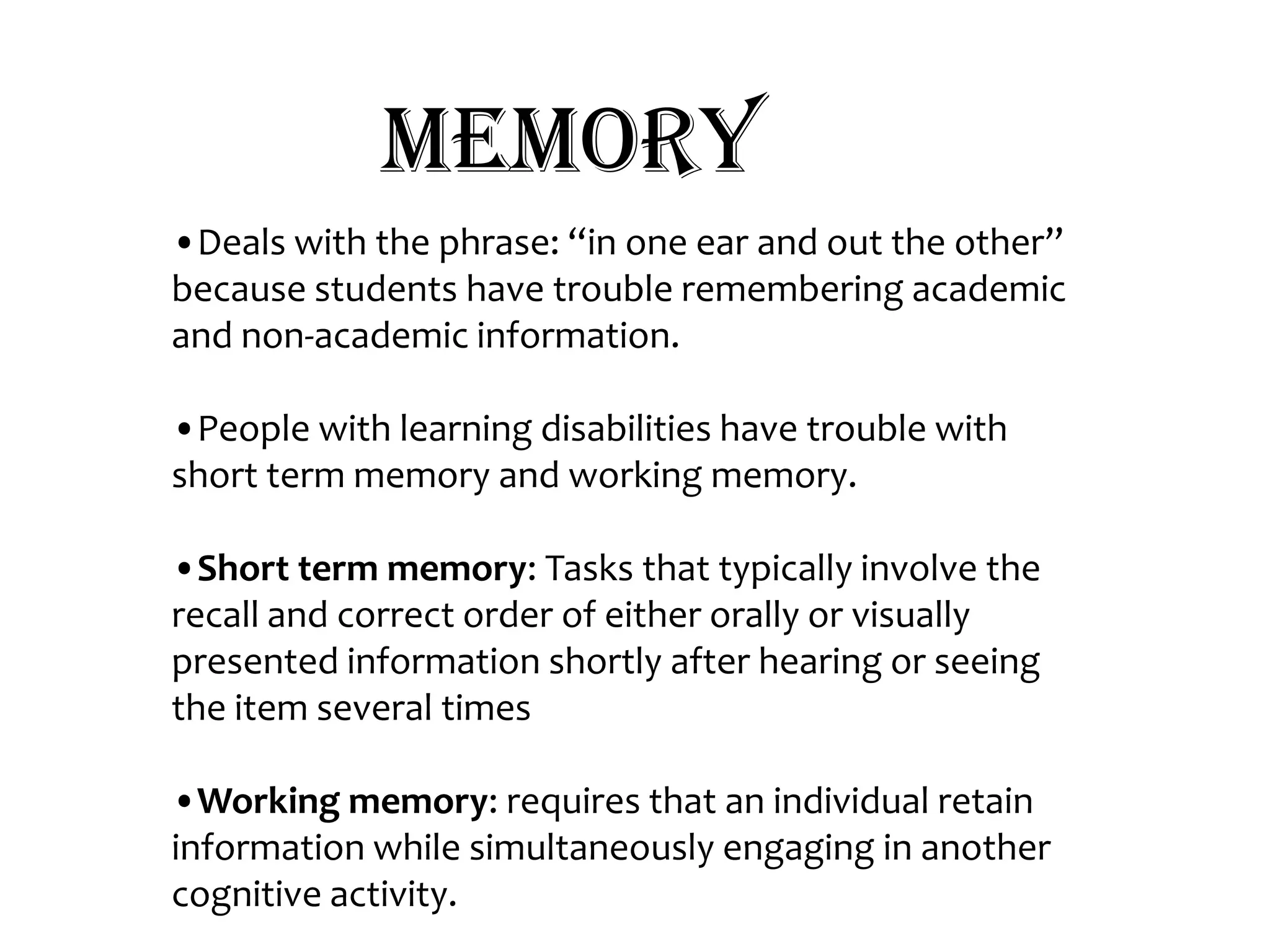 Memory•Deals with the phrase: “in one ear and out the other” because students have trouble remembering academic and non-academic information.•People with learning disabilities have trouble with short term memory and working memory.•Short term memory: Tasks that typically involve the recall and correct order of either orally or visually presented information shortly after hearing or seeing the item several times•Working memory: requires that an individual retain information while simultaneously engaging in another cognitive activity. 