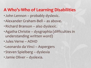 A Who’s-Who of Learning Disabilities
•John Lennon – probably dyslexic.
•Alexander Graham-Bell – as above.
•Richard Branson – also dyslexic.
•Agatha Christie – dysgraphia (difficulties in
understanding written word)
•Jules Verne – ADHD
•Leonardo da Vinci – Aspergers
•Steven Spielberg – dyslexia
•Jamie Oliver – dyslexia.
 