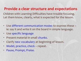 Provide a clear structure and expectations
Children with Learning Difficulties have trouble focusing.
Let them know, clearly, what is expected for the lesson.
• Use different communication modes to express these –
ie: say it and write it on the board in simple language.
• Use specific language
• Present material in small chunks.
• Clarify new vocabulary at beginning of lesson.
• Model, practice, check – repeat.
• Pause, Prompt, Praise.
 