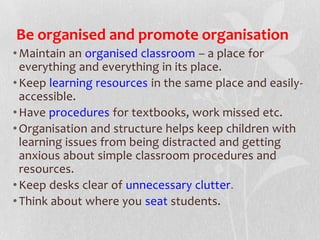 Be organised and promote organisation
•Maintain an organised classroom – a place for
everything and everything in its place.
•Keep learning resources in the same place and easily-
accessible.
•Have procedures for textbooks, work missed etc.
•Organisation and structure helps keep children with
learning issues from being distracted and getting
anxious about simple classroom procedures and
resources.
•Keep desks clear of unnecessary clutter.
•Think about where you seat students.
 