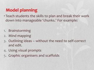 Model planning
•Teach students the skills to plan and break their work
down into manageable ‘chunks.’ For example:
1. Brainstorming
2. Mind mapping
3. Outlining ideas – without the need to self-correct
and edit.
4. Using visual prompts
5. Graphic organisers and scaffolds
 