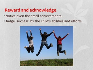 Reward and acknowledge
•Notice even the small achievements.
•Judge ‘success’ by the child’s abilities and efforts.
 