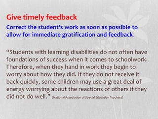 Give timely feedback
Correct the student's work as soon as possible to
allow for immediate gratification and feedback.
“Students with learning disabilities do not often have
foundations of success when it comes to schoolwork.
Therefore, when they hand in work they begin to
worry about how they did. If they do not receive it
back quickly, some children may use a great deal of
energy worrying about the reactions of others if they
did not do well.” (National Association of Special Education Teachers)
 