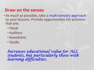 Draw on the senses
•As much as possible, take a multi-sensory approach
to your lessons. Provide opportunities for activities
that are:
•Visual
•Auditory
•Kinesthetic
•Tactile
Increases educational value for ALL
students, but particularly those with
learning difficulties.
 