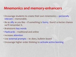 Mnemonics and memory-enhancers
• Encourage students to create their own mnemonics – personally
relevant = memorable.
• Be as silly as you like – if something is funny, there’s a better chance
we’ll remember it.
• Brainstorm key words
• Flashcards – traditional and online
• Increase attention
• Use external prompts – ie: diary, bulletin board
• Encourage higher order thinking to activate active learning
 