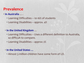 Prevalence
• In Australia ….
• Learning Difficulties – 10-16% of students
• Learning Disabilities – approx. 4%
• In the United Kingdom …
• Learning Difficulties – Uses a different definition to Australia,
so difficult to compare.
• Learning Disabilities – approx 2%
• In the United States …
• Almost 3 million children have some form of LD.
 