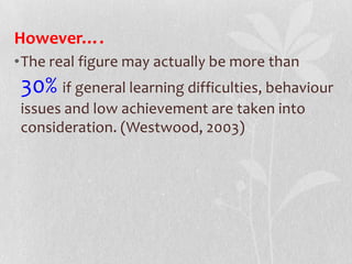 However….
•The real figure may actually be more than
30% if general learning difficulties, behaviour
issues and low achievement are taken into
consideration. (Westwood, 2003)
 