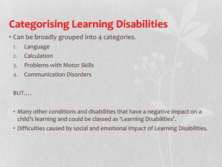 Categorising Learning Disabilities
• Can be broadly grouped into 4 categories.
1. Language
2. Calculation
3. Problems with Motor Skills
4. Communication Disorders
BUT….
• Many other conditions and disabilities that have a negative impact on a
child’s learning and could be classed as ‘Learning Disabilities’.
• Difficulties caused by social and emotional impact of Learning Disabilities.
 