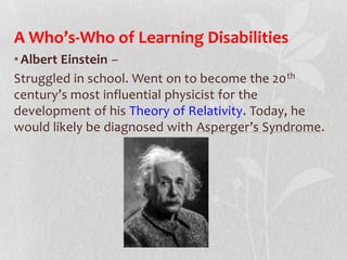 A Who’s-Who of Learning Disabilities
•Albert Einstein –
Struggled in school. Went on to become the 20th
century’s most influential physicist for the
development of his Theory of Relativity. Today, he
would likely be diagnosed with Asperger’s Syndrome.
 