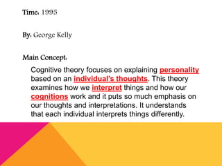 Time: 1995 
By: George Kelly 
Main Concept: 
Cognitive theory focuses on explaining personality 
based on an individual’s thoughts. This theory 
examines how we interpret things and how our 
cognitions work and it puts so much emphasis on 
our thoughts and interpretations. It understands 
that each individual interprets things differently. 
 