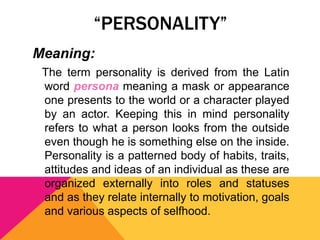 “PERSONALITY” 
Meaning: 
The term personality is derived from the Latin 
word persona meaning a mask or appearance 
one presents to the world or a character played 
by an actor. Keeping this in mind personality 
refers to what a person looks from the outside 
even though he is something else on the inside. 
Personality is a patterned body of habits, traits, 
attitudes and ideas of an individual as these are 
organized externally into roles and statuses 
and as they relate internally to motivation, goals 
and various aspects of selfhood. 
 