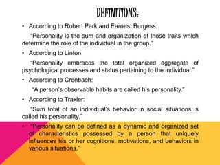 DEFINITIONS: 
• According to Robert Park and Earnest Burgess: 
“Personality is the sum and organization of those traits which 
determine the role of the individual in the group.” 
• According to Linton: 
“Personality embraces the total organized aggregate of 
psychological processes and status pertaining to the individual.” 
• According to Cronbach: 
“A person’s observable habits are called his personality.” 
• According to Traxler: 
“Sum total of an individual’s behavior in social situations is 
called his personality.” 
• “Personality can be defined as a dynamic and organized set 
of characteristics possessed by a person that uniquely 
influences his or her cognitions, motivations, and behaviors in 
various situations.” 
 