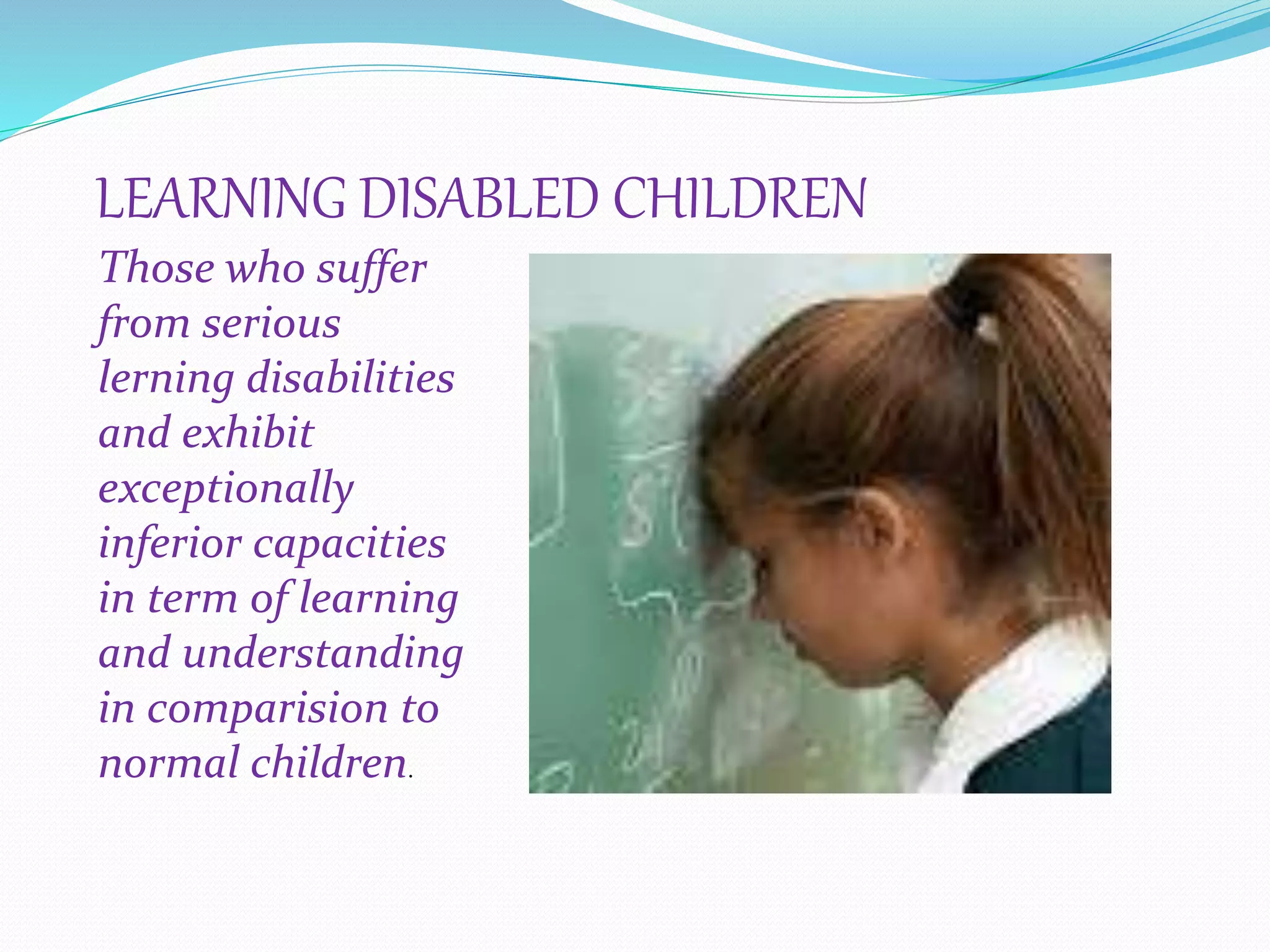 LEARNING DISABLED CHILDREN
Those who suffer
from serious
lerning disabilities
and exhibit
exceptionally
inferior capacities
in term of learning
and understanding
in comparision to
normal children.