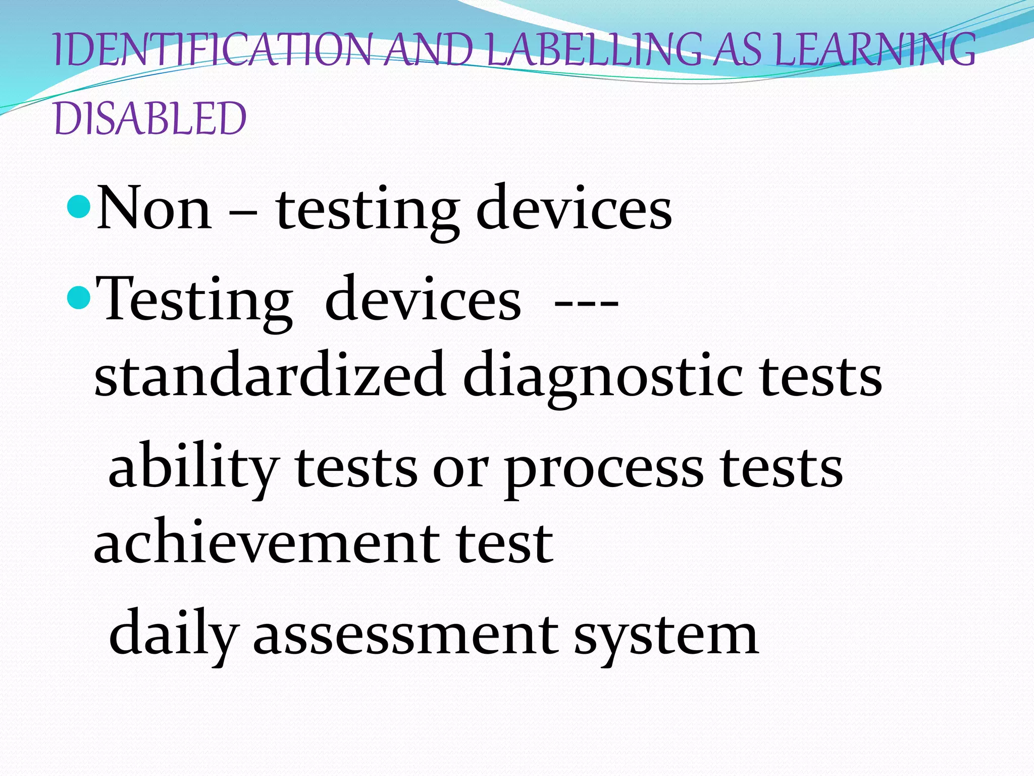 IDENTIFICATION AND LABELLING AS LEARNING
DISABLED
Non – testing devices
Testing devices ---
standardized diagnostic tests
ability tests or process tests
achievement test
daily assessment system