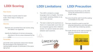 LDDI Scoring
Raw Scores
Total number of points rated for each
scale; which helps in finding out
stanines.
Stanines
Stanines are converted from raw scores using
the tables in an appendix.
Identify the likelihood of intrinsic processing
disorders in the six areas assessed by the
LDDI
Percentiles
percentile ranks represents values that indicate
the percentage of the distribution of a
representative sample of individuals of the same
age group
LDDI Limitations
1. The LDDI is limited to a single
language which is English, this limits
non english speaking children to be
able to take the test
2. The test is rated by the examiners so
there is no measurable score that can
be compared against other children's
scores; It is opinion based and varies
between each examiner.
LDDI Precaution
The examiner should focus on the child
during the assessment to ensure a
proper rating.
The area should be well lit and the seating
comfortable for the child.
The room should be quiet to avoid all
potential distractions and interruptions
as the LDDI has a listening section.
The scale should not be used as basis for
planning individual instructional
program.
 