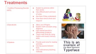 Treatments
1.Auditory Processing Disorder
(APD)
■ Explain by pictures rather
than words.
■ Use different pitch and tone
of voice.
■ Ask them if they understand.
■ Give them time to think and
respond.
2.Dyscalculia ■ Allow use of fingers.
■ Explain math concepts using
diagrams.
■ Use colored pencils to
differentiate problems
■ Teach math facts By using
rhythm and music( memory
aids).
3.Dyslexia ■ Provide quiet area for reading
activities.
■ Use big spaces between
lines.
■ Use multi-sensory teaching
methods.
 
