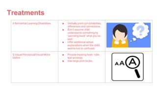 Treatments
4.Nonverbal Learning Disabilities ■ Verbally point out similarities,
differences and connections.
■ Don’t assume child
understands something by
“parroting back” what you’ve
said.
■ Offer additional verbal
explanations when the child
seems lost or confused.
5.Visual Perceptual/Visual Motor
Deficit
■ Provide tracking tools: ruler,
text windows
■ Use large print books.
 