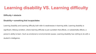 Learning disability VS. Learning difficulty
Difficulty = obstacle
Disability = something that incapacitates
Learning disability and Learning difficulty both refer to weaknesses in learning skills. Learning disability is
significant, lifelong condition, where learning difficulty is just a problem that affects, or substantially affects, a
person’s ability to learn. Such as emotional or environmental causes. Learning disability has nothing to do with a
student’s intelligence.
 