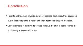 ● Conclusion
★ Parents and teachers must be aware of learning disabilities, their causes to
avoid, their symptoms to notice and their treatments to apply if needed.
★ Early diagnosis of learning disabilities will give the child a better chance of
succeeding in school and in life.
 