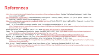 References
https://www.nichd.nih.gov/health/topics/learning/conditioninfo/pages/diagnosed.aspx, Website TitleNational Institutes of Health, Date
AccessedApril 15, 2017
http://www.ldonline.org/article/6027, Website TitleWho Can Diagnose LD and/or ADHD | LD Topics | LD OnLine, Article TitleWho Can
Diagnose LD and/or ADHD, Date AccessedApril 15, 2017
https://www.mhs.com/product.aspx?gr=edu&prod=lddi&id=overview, Website TitleLDDI - Learning Disabilities Diagnostic Inventory, Date
AccessedApril 15, 2017
Team, T. U. (n.d.). Auditory Processing Disorder: What You're Seeing. Retrieved April 15, 2017, from
https://www.understood.org/en/learning-attention-issues/child-learning-disabilities/auditory-processing-disorder/auditory-processing-
disorder-what-youre-seeing
About Dyscalculia . (n.d.). Retrieved April 15, 2017, from http://www.aboutdyscalculia.org/symptoms.html
Team, T. U. (n.d.). Dysgraphia: What You're Seeing. Retrieved April 15, 2017, from https://www.understood.org/en/learning-attention-
issues/child-learning-disabilities/dysgraphia/dysgraphia-what-youre-seeing
Dyslexia - Symptoms. (n.d.). Retrieved April 15, 2017, from http://www.nhs.uk/Conditions/Dyslexia/Pages/Symptoms.aspx
Parents. (n.d.). Retrieved April 15, 2017, from https://ldaamerica.org/types-of-learning-disabilities/language-processing-disorder/
Team, T. U. (n.d.). Nonverbal Learning Disabilities: What You're Seeing. Retrieved April 15, 2017, from
https://www.understood.org/en/learning-attention-issues/child-learning-disabilities/nonverbal-learning-disabilities/nonverbal-learning-
disabilities-what-youre-seeing
Arky, B. (n.d.). Visual Processing Issues: What You're Seeing in Your Preschooler. Retrieved April 15, 2017, from
https://www.understood.org/en/learning-attention-issues/child-learning-disabilities/visual-processing-issues/visual-processing-issues-
what-youre-seeing-in-your-preschooler
 