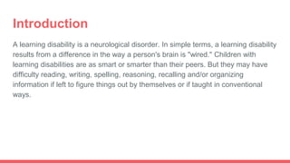 Introduction
A learning disability is a neurological disorder. In simple terms, a learning disability
results from a difference in the way a person's brain is "wired." Children with
learning disabilities are as smart or smarter than their peers. But they may have
difficulty reading, writing, spelling, reasoning, recalling and/or organizing
information if left to figure things out by themselves or if taught in conventional
ways.
 