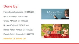 Done by:
Farah Kamal Alsudais - 214410260
Nada AlMasry - 214511280
Ghada AlAssaf - 214410269
Nora Al-Qahtani 216410140
Haifaa Adnan Arnous 213410357
Zainab Saleh Alsamel - 213410380
Instructor: Dr. Seema Gul
 