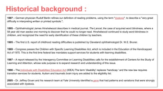 Historical background :
1887 – German physician Rudolf Berlin refines our definition of reading problems, using the term "dyslexia"; to describe a "very great
difficulty in interpreting written or printed symbols.";
1895 – Ophthalmologist James Hinshelwood describes in medical journal, The Lancet, the case of acquired word blindness, where a
58 year old man awoke one morning to discover that he could no longer read. Hinshelwood continued to study word blindness in
children, and recognized the need for early identification of these children by teachers.
1905 – The first U.S. report of childhood reading difficulties is published by Cleveland ophthalmologist Dr. W.E. Bruner.
1969 – Congress passes the Children with Specific Learning Disabilities Act, which is included in the Education of the Handicapped
Act of 1970. This is the first time federal law mandates support services for students with learning disabilities.
1987 – A report released by the Interagency Committee on Learning Disabilities calls for the establishment of Centers for the Study of
Learning and Attention, whose sole purpose is to expand research and understanding of this issue.
1990 – The Individuals with Disabilities Education Act (IDEA) The term 'disability' replaces 'handicap,' and the new law requires
transition services for students. Autism and traumatic brain injury are added to the eligibility list.
2005 – Dr. Jeffrey Gruen and his research team at Yale University identified a gene that had patterns and variations that were strongly
associated with dyslexia.
 