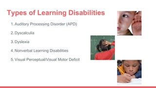 Types of Learning Disabilities
1. Auditory Processing Disorder (APD)
2. Dyscalculia
3. Dyslexia
4. Nonverbal Learning Disabilities
5. Visual Perceptual/Visual Motor Deficit
 