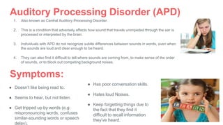 Auditory Processing Disorder (APD)
1. Also known as Central Auditory Processing Disorder.
2. This is a condition that adversely affects how sound that travels unimpeded through the ear is
processed or interpreted by the brain.
3. Individuals with APD do not recognize subtle differences between sounds in words, even when
the sounds are loud and clear enough to be heard.
4. They can also find it difficult to tell where sounds are coming from, to make sense of the order
of sounds, or to block out competing background noises.
Symptoms:
● Doesn’t like being read to.
● Seems to hear, but not listen.
● Get tripped up by words (e.g:
mispronouncing words, confuses
similar-sounding words or speech
delay).
● Has poor conversation skills.
● Hates loud Noises.
● Keep forgetting things due to
the fact that they find it
difficult to recall information
they’ve heard.
 