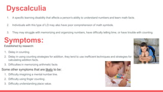 Dyscalculia
1. A specific learning disability that affects a person's ability to understand numbers and learn math facts.
2. Individuals with this type of LD may also have poor comprehension of math symbols.
3. They may struggle with memorizing and organizing numbers, have difficulty telling time, or have trouble with counting.
Symptoms:
Established by research:
1. Delay in counting.
2. Delay in using counting strategies for addition, they tend to use inefficient techniques and strategies for
calculating addition facts.
3. Difficulties in memorizing arithmetic facts.
Some other symptoms that are likely to be:
1. Difficulty imagining a mental number line.
2. Difficulty using finger counting .
3. Difficulty understanding place value.
 