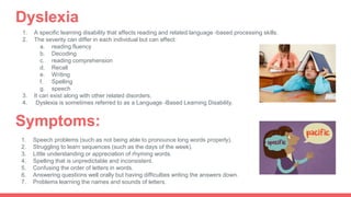 1. A specific learning disability that affects reading and related language -based processing skills.
2. The severity can differ in each individual but can affect:
a. reading fluency
b. Decoding
c. reading comprehension
d. Recall
e. Writing
f. Spelling
g. speech
3. It can exist along with other related disorders.
4. Dyslexia is sometimes referred to as a Language -Based Learning Disability.
Dyslexia
Symptoms:
1. Speech problems (such as not being able to pronounce long words properly).
2. Struggling to learn sequences (such as the days of the week).
3. Little understanding or appreciation of rhyming words.
4. Spelling that is unpredictable and inconsistent.
5. Confusing the order of letters in words.
6. Answering questions well orally but having difficulties writing the answers down.
7. Problems learning the names and sounds of letters.
 