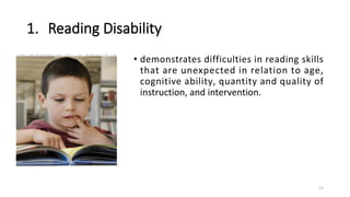 1. Reading Disability
• demonstrates difficulties in reading skills
that are unexpected in relation to age,
cognitive ability, quantity and quality of
instruction, and intervention.
11
 