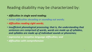 Reading disability may be characterized by:
• difficulties in single word reading;
• initial difficulties decoding or sounding out words;
• difficulties reading sight words;
• insufficient phonological processing; that is, the understanding that
sentences are comprised of words, words are made up of syllables,
and syllables are made up of individual sounds or phonemes;
• expressive or receptive language difficulties; and
• difficulties with comprehension
12
 