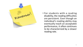 • For students with a reading
disability, the reading difficulties
are persistent. Even though an
individual’s reading ability may
eventually reach an acceptable
performance, it often continues
to be characterized by a slower
reading rate.
13
 