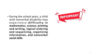 • During the school years, a child
with nonverbal disability may
e x p e r i e n c e d i f f i c u l t y i n
mathematics, science, printing
and writing, logical ordering
and sequencing, organizing
information, and nonverbal
social skills.
17
 