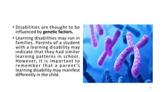 • Disabilities are thought to be
influenced by genetic factors.
• Learning disabilities may run in
families. Parents of a student
with a learning disability may
indicate that they had similar
learning patterns in school.
However, it is important to
remember that a parent ’s
learning disability may manifest
differently in the child.
25
 