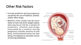 Other Risk Factors
• include problems during pregnancy
caused by the use of tobacco, alcohol,
and/or other drugs.
• Mothers who smoke may be more
likely to have low birth weight babies
who may be at risk for a variety of
p ro b l e m s . A l co h o l a n d d r u g s
consumed by a mother during
pregnancy transfer directly to the
fetus. Environmental toxins are also
being investigated as possible causes
of learning disabilities
26
 