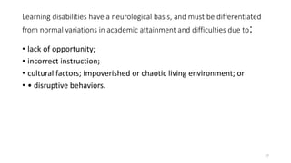Learning disabilities have a neurological basis, and must be differentiated
from normal variations in academic attainment and difficulties due to:
• lack of opportunity;
• incorrect instruction;
• cultural factors; impoverished or chaotic living environment; or
• • disruptive behaviors.
27
 